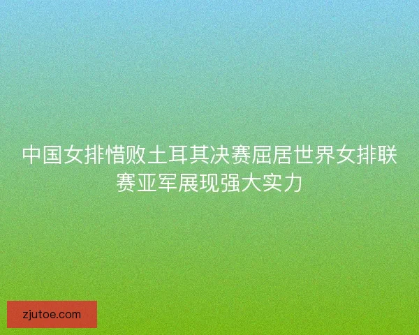 中国女排惜败土耳其决赛屈居世界女排联赛亚军展现强大实力