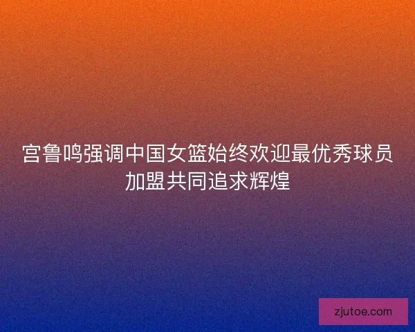 宫鲁鸣强调中国女篮始终欢迎最优秀球员加盟共同追求辉煌