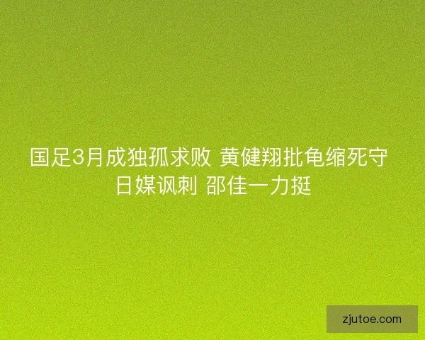 国足3月成独孤求败 黄健翔批龟缩死守 日媒讽刺 邵佳一力挺