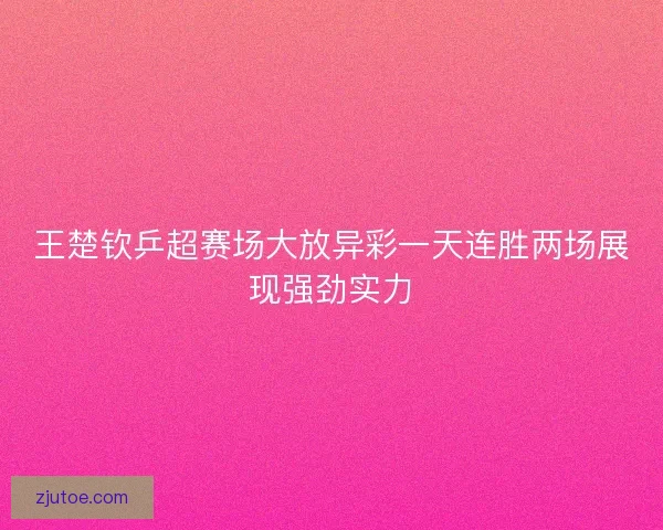 王楚钦乒超赛场大放异彩一天连胜两场展现强劲实力