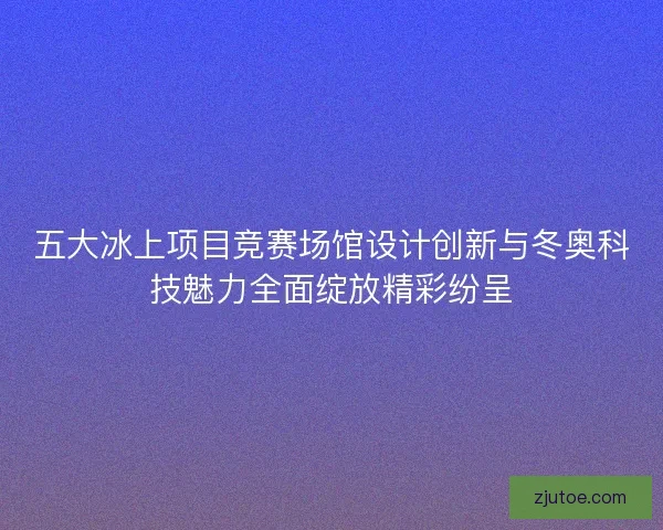 五大冰上项目竞赛场馆设计创新与冬奥科技魅力全面绽放精彩纷呈