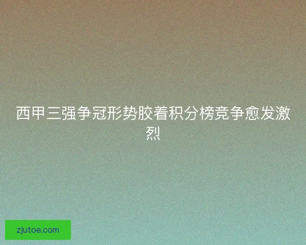 西甲三强争冠形势胶着积分榜竞争愈发激烈