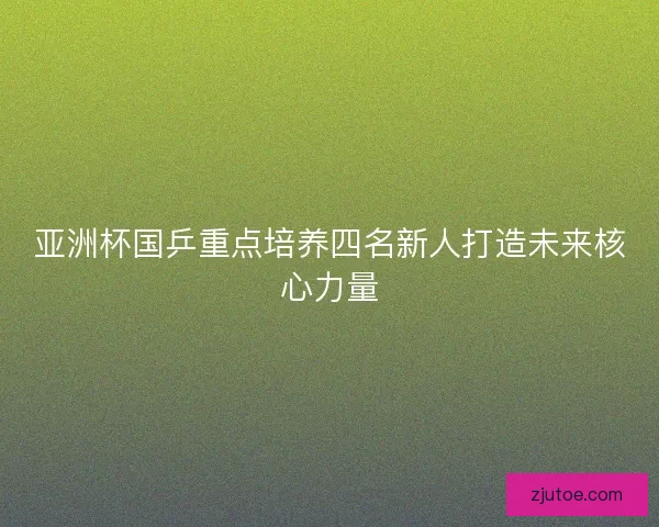亚洲杯国乒重点培养四名新人打造未来核心力量