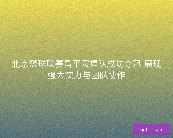 北京篮球联赛昌平宏福队成功夺冠 展现强大实力与团队协作