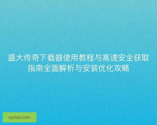 盛大传奇下载器使用教程与高速安全获取指南全面解析与安装优化攻略