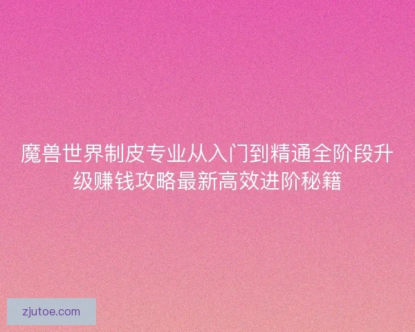 魔兽世界制皮专业从入门到精通全阶段升级赚钱攻略最新高效进阶秘籍