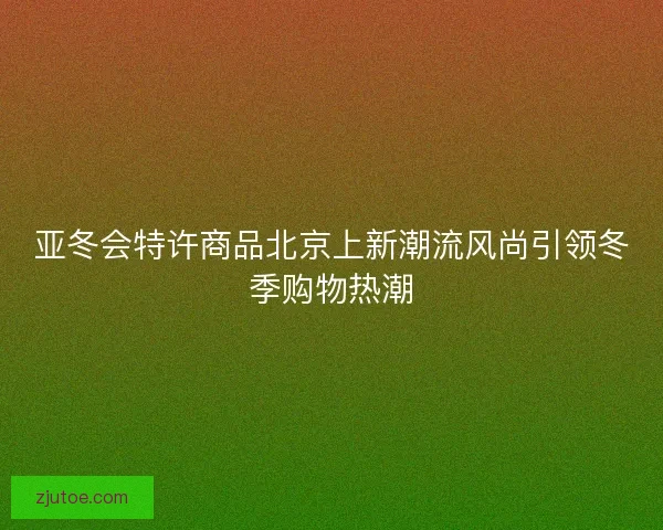 亚冬会特许商品北京上新潮流风尚引领冬季购物热潮