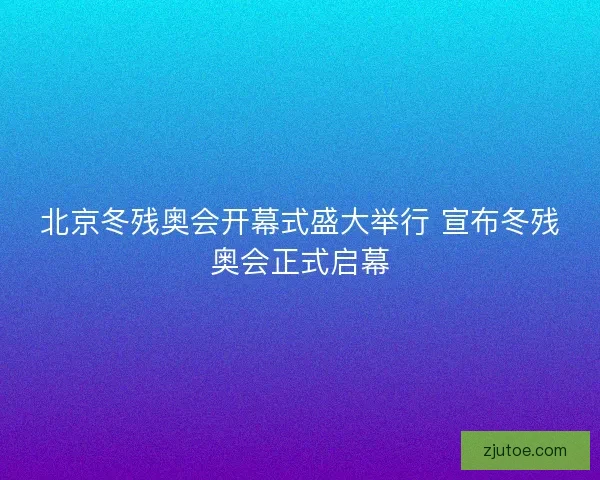 北京冬残奥会开幕式盛大举行 宣布冬残奥会正式启幕