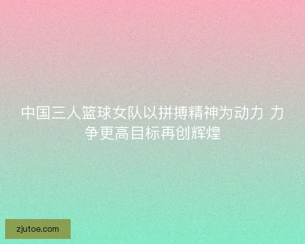 中国三人篮球女队以拼搏精神为动力 力争更高目标再创辉煌