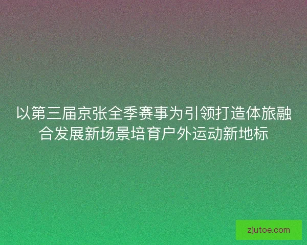 以第三届京张全季赛事为引领打造体旅融合发展新场景培育户外运动新地标