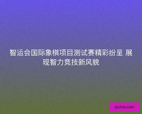 智运会国际象棋项目测试赛精彩纷呈 展现智力竞技新风貌