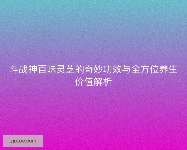 斗战神百味灵芝的奇妙功效与全方位养生价值解析